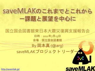 saveMLAKのこれまでとこれから
                  －課題と展望を中心に

    国立国会図書館東日本大震災復興支援報告会
                      日時：2011年7月13日
                      会場：国立国会図書館
                      By 岡本真 (@arg)
               saveMLAKプロジェクト リーダー



http://savemlak.jp/
 