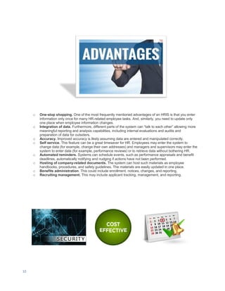 10
o One-stop shopping. One of the most frequently mentioned advantages of an HRIS is that you enter
information only once for many HR-related employee tasks. And, similarly, you need to update only
one place when employee information changes.
o Integration of data. Furthermore, different parts of the system can “talk to each other” allowing more
meaningful reporting and analysis capabilities, including internal evaluations and audits and
preparation of data for outsiders.
o Accuracy. Improved accuracy is likely assuming data are entered and manipulated correctly.
o Self service. This feature can be a great timesaver for HR. Employees may enter the system to
change data (for example, change their own addresses) and managers and supervisors may enter the
system to enter data (for example, performance reviews) or to retrieve data without bothering HR.
o Automated reminders. Systems can schedule events, such as performance appraisals and benefit
deadlines, automatically notifying and nudging if actions have not been performed.
o Hosting of company-related documents. The system can host such materials as employee
handbooks, procedures, and safety guidelines. The materials are easily updated in one place.
o Benefits administration. This could include enrollment, notices, changes, and reporting.
o Recruiting management. This may include applicant tracking, management, and reporting.
 