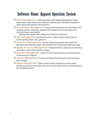 11
Software Name: Apparel Operation System
 Order Management: Create new order, Order Approval Management, Order
status check, Assign specific merchandisers to specific order, Information available to
others department based on the permission.
 Merchandiser Management: Create new merchandiser, Set merchandiser role,
Sample production monitoring, Develop order, Budgets for each sales order, Raw
material in house sourcing Raw
Material from supplier, Bills of Materials, Production monitoring
 Store Management: New Materials entry, materials status check, total cost
receive, picking and put away, gate pass.
 Production Management: Calculate each day production with specific line,
Represent daily production graph, Auto notification for missed daily production target.
 Quality Assurance Management: Product inspection, reject and scrap tracking
and analysis, report and production manager.
 Shipment Management: Shipment entry, Product Shipment monitoring, Check
all documents for shipment.
 Finance Management: Account receivable, Account payable, Cash accounting,
General ledger
 Report Management: Order summery report, Production summery report,
Quality assurance summery report, Account summery report and any customized report
top management want.
 