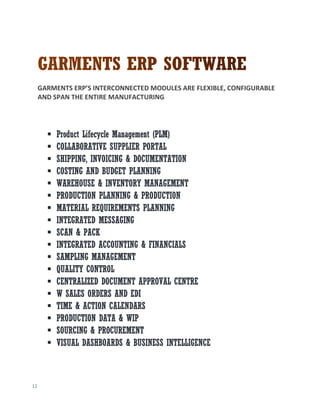 12
GARMENTS ERP’S INTERCONNECTED MODULES ARE FLEXIBLE, CONFIGURABLE
AND SPAN THE ENTIRE MANUFACTURING
 Product Lifecycle Management (PLM)
 COLLABORATIVE SUPPLIER PORTAL
 SHIPPING, INVOICING & DOCUMENTATION
 COSTING AND BUDGET PLANNING
 WAREHOUSE & INVENTORY MANAGEMENT
 PRODUCTION PLANNING & PRODUCTION
 MATERIAL REQUIREMENTS PLANNING
 INTEGRATED MESSAGING
 SCAN & PACK
 INTEGRATED ACCOUNTING & FINANCIALS
 SAMPLING MANAGEMENT
 QUALITY CONTROL
 CENTRALIZED DOCUMENT APPROVAL CENTRE
 W SALES ORDERS AND EDI
 TIME & ACTION CALENDARS
 PRODUCTION DATA & WIP
 SOURCING & PROCUREMENT
 VISUAL DASHBOARDS & BUSINESS INTELLIGENCE
 