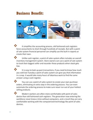15
Business Benefit:
 It simplifies the accounting process, old fashioned cash registers
force accountants to short through hundreds of receipts. But with a point
of sale system financial personnel can simplify use the built in reports or
create their own.
 Unlike cash register, a point of sales system often includes an overall
inventory management system. Store owners can use a point of sale system
to track their biggest seller and recorder those products when stock gets
low.
 It is easy to look up past transactions, if you need to know how much
you sold last Tuesday a point of sales system can give you that information
in a snap. It would take many hours of laborious work to find the same
answer using a cash register.
 You can use a point of sales system to create your own purchase
orders, eliminating an extra step in the ordering process. You can even
automate the ordering process to make sure never run out of your hottest
selling products.
 Modern workers are often more comfortable with point of sales
device than old fashioned cash registers. The generation now entering the
workforce never knew a time without computers, and a result they are very
comfortable working with the computerized technology like point of sales
devices.
 