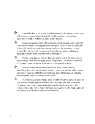 16
 It provides faster service than old fashioned cash registers, every part
of the process from authoring a credit card transaction to printing a
customer receipt, is faster on a point of sale device.
 Customer receive more informative itemized receipts with a point of
sales devices. Many cash registers can only print the date and the amount
of the sale, but since a point of sale are tried into the inventory control
system they can provide much more detailed information, including a
description of the item, the list price and sale price.
 Point of sale devices can cut down on user’s errors. Hitting a wrong
key is always a risk when ringing a sale, but point of sale devices have built
in checks to ensure that the information is entered accurately.
 You can see real time inventory with a point of sale devices,
something that even the best cash registers simply cannot do, In fact, many
companies have found that implementing a point of sale system virtually
eliminates the need for a costly hand count.
 The maintenance and repair costs are often much lower on a point of
sale device, something that even the best cash registers. The number of
companies that repair cash registers is dwindling and that means that
repair costs can be rather high. There are many vendors who repair point of
sale devices, and that can keep repair costs low.
 