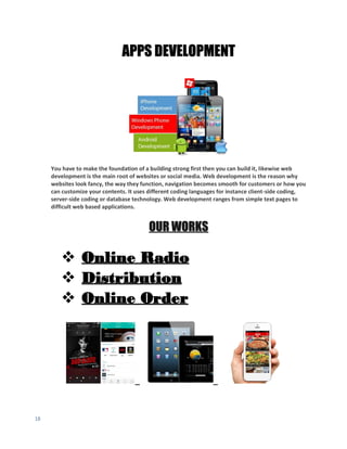 18
APPS DEVELOPMENT
You have to make the foundation of a building strong first then you can build it, likewise web
development is the main root of websites or social media. Web development is the reason why
websites look fancy, the way they function, navigation becomes smooth for customers or how you
can customize your contents. It uses different coding languages for instance client-side coding,
server-side coding or database technology. Web development ranges from simple text pages to
difficult web based applications.
OUR WORKS
 Online Radio
 Distribution
 Online Order
 