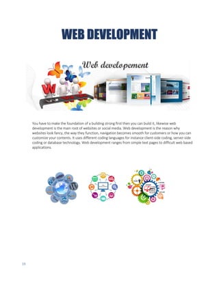 19
WEB DEVELOPMENT
You have to make the foundation of a building strong first then you can build it, likewise web
development is the main root of websites or social media. Web development is the reason why
websites look fancy, the way they function, navigation becomes smooth for customers or how you can
customize your contents. It uses different coding languages for instance client-side coding, server-side
coding or database technology. Web development ranges from simple text pages to difficult web based
applications.
 