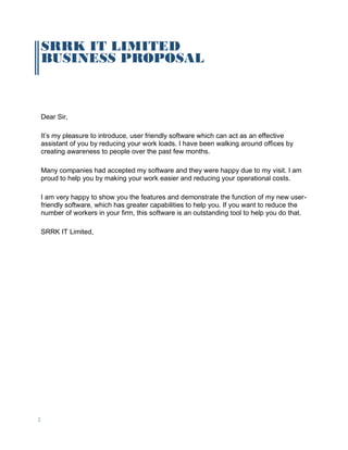 2
SRRK IT LIMITED
BUSINESS PROPOSAL
Dear Sir,
It’s my pleasure to introduce, user friendly software which can act as an effective
assistant of you by reducing your work loads. I have been walking around offices by
creating awareness to people over the past few months.
Many companies had accepted my software and they were happy due to my visit. I am
proud to help you by making your work easier and reducing your operational costs.
I am very happy to show you the features and demonstrate the function of my new user-
friendly software, which has greater capabilities to help you. If you want to reduce the
number of workers in your firm, this software is an outstanding tool to help you do that.
SRRK IT Limited,
 