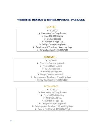 20
WEBSITE DESIGN & DEVELOPMENT PACKAGE
STATIC
 10,000 /-
 Free .com/.net/.org domain
 Free 100 MB Hosting
 5 Email address
 Number of Page : 05
 Design Concept sample:01
 Development Timelines : 5 working days
 Renew Fee(Yearly): 3500Tk/$45
DYNAMIC
 20,000 /-
 Free .com/.net/.org domain
 Free 500 MB Hosting
 20 Email address
 Number of Page : 05
 Design Concept sample:01
 Development Timelines : 7 working days
 Renew Fee(Yearly): 7500Tk/$100
ECOMMERCE
 50,000 /-
 Free .com/.net/.org domain
 Free 1000 MB Hosting
 50 Email address
 Number of Page : 10
 Design Concept sample:02
 Development Timelines : 12 working days
 Renew Fee(Yearly): 11500 Tk/$150
 