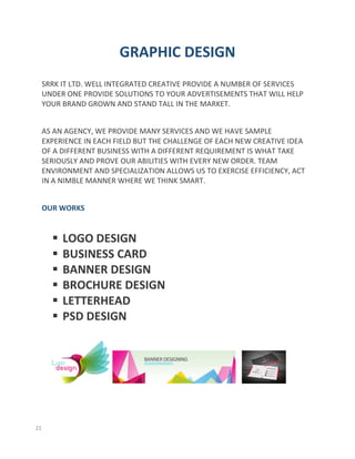 21
GRAPHIC DESIGN
SRRK IT LTD. WELL INTEGRATED CREATIVE PROVIDE A NUMBER OF SERVICES
UNDER ONE PROVIDE SOLUTIONS TO YOUR ADVERTISEMENTS THAT WILL HELP
YOUR BRAND GROWN AND STAND TALL IN THE MARKET.
AS AN AGENCY, WE PROVIDE MANY SERVICES AND WE HAVE SAMPLE
EXPERIENCE IN EACH FIELD BUT THE CHALLENGE OF EACH NEW CREATIVE IDEA
OF A DIFFERENT BUSINESS WITH A DIFFERENT REQUIREMENT IS WHAT TAKE
SERIOUSLY AND PROVE OUR ABILITIES WITH EVERY NEW ORDER. TEAM
ENVIRONMENT AND SPECIALIZATION ALLOWS US TO EXERCISE EFFICIENCY, ACT
IN A NIMBLE MANNER WHERE WE THINK SMART.
OUR WORKS
 LOGO DESIGN
 BUSINESS CARD
 BANNER DESIGN
 BROCHURE DESIGN
 LETTERHEAD
 PSD DESIGN
 