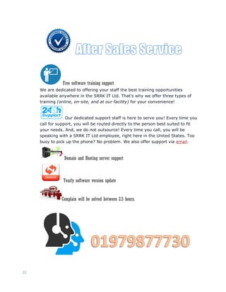 22
Free software training support
We are dedicated to offering your staff the best training opportunities
available anywhere in the SRRK IT Ltd. That's why we offer three types of
training (online, on-site, and at our facility) for your convenience!
Our dedicated support staff is here to serve you! Every time you
call for support, you will be routed directly to the person best suited to fit
your needs. And, we do not outsource! Every time you call, you will be
speaking with a SRRK IT Ltd employee, right here in the United States. Too
busy to pick up the phone? No problem. We also offer support via email.
Domain and Hosting server support
Yearly software version update
Complain will be solved between 2.5 hours.
 