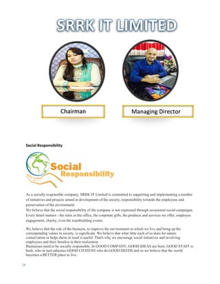24
Social Responsibility
As a socially responsible company, SRRK IT Limited is committed to supporting and implementing a number
of initiatives and projects aimed at development of the society, responsibility towards the employees and
preservation of the environment.
We believe that the social responsibility of the company is not expressed through occasional social campaigns.
Every detail matters - the rules in the office, the corporate gifts, the products and services we offer, employee
engagement, charity, even the teambuilding events.
We believe that the role of the business, to improve the environment in which we live and bring up the
corresponding values in society, is significant. We believe that what little each of us does for nature
conservation or helps those in need is useful. That's why we encourage social initiatives and involving
employees and their families in their realization.
Businesses need to be socially responsible. In GOOD COMPANY, GOOD IDEAS are born, GOOD STAFF is
built, who in turn educates GOOD CITIZENS who do GOOD DEEDS and so we believe that the world
becomes a BETTER place to live.
Chairman Managing Director
 