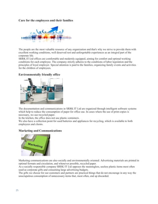 25
Care for the employees and their families
The people are the most valuable resource of any organization and that's why we strive to provide them with
excellent working conditions, well deserved rest and unforgettable experiences as an integral part of the
corporate life.
SRRK IT Ltd offices are comfortable and modernly equipped, aiming for comfort and optimal working
conditions for each employee. The company strictly adheres to the conditions of labor legislation and the
principles of loyal employer. Special attention is paid to the families, organizing family events and activities
for the children of employees.
Environmentally friendly office
The documentation and communications in SRRK IT Ltd are organized through intelligent software systems
which help to reduce the consumption of paper for office use. In cases where the use of print copies is
necessary, we use recycled paper.
In the kitchen, the office does not use plastic containers.
We also have a collection point for used batteries and appliances for recycling, which is available to both
employees and clients.
Marketing and Communications
Marketing communications are also socially and environmentally oriented. Advertising materials are printed in
optimal formats and circulation, and whenever possible, recycled paper.
As a socially responsible company SRRK IT Ltd opposes the meaningless, useless plastic items most often
used as corporate gifts and consuming large advertising budgets.
The gifts we choose for our customers and partners are practical things that do not encourage in any way the
unscrupulous consumption of unnecessary items that, most often, end up discarded.
 