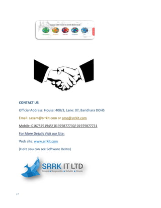 27
CONTACT US
Official Address: House: 408/3, Lane: 07, Baridhara DOHS
Email: sayem@srrkit.com or smo@srrkit.com
Mobile: 01675791945/ 01979877730/ 01979877731
For More Details Visit our Site:
Web site: www.srrkit.com
(Here you can see Software Demo)
 