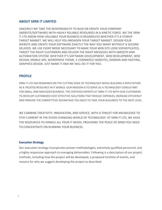 3
ABOUT SRRK IT LIMITED
SINCERELY WE TAKE THE RESPONSIBILITY TO BUID OR CREATE YOUR COMPANY
(WEBSITE/SOFTWARE) WITH HIGHLY RELIABLE RESOURSES IN A KINETIC FORCE. WE THE SRRK
IT LTD KNOW HOW VALUABLE YOUR BUSINESS IS REGARDLESS WHETHER IT’S A STARUP
TARGET MARKET. WE WILL HELP YOU BROADEN YOUR TARGET MARKET. DESIGN YOUR
WEBSITE AND CREATE YOUR SOFTWARE EXACTLY THE WAY YOU WANT WITHOUT A SECOND
DELAYED. WE USE EVERY MODE NECESSARY TO MAKE YOUR WEB SITE LOOK SOPHISTICATED,
TARGET THE RIGHT CUSTOMERS AND DELIVER THE RIGHT MESSEGES WITH SMOOTH AND
AUTOMATION SYSTEM. WHETHER IT’S SOFTWARE DEVELOPMENT, WEB DEVELOPMENT, WEB
DESIGN, MOBILE APS, WORDPRESS THEME, E-COMMERCE WEBSITES, DOMAIN AND HOSTING,
GRAPHICS DESIGN. JUST NAME IT AND WE WILL DO IT FOR YOU.
PROFILE
SRRK IT LTD HAS REMAINED ON THE CUTTING EDGE OF TECHNOLOGY WHILE BUILDING A REPUTATION
AS A TRUSTED RESOURCE IN IT WORLD. OUR MISSION IS TO SERVE AS A TECHNOLOGY CONSULTANT
FOR SMALL AND MID/SIZED BUSINESS. THE CERTIFIED EXPERTS AT SRRK IT LTD WITH OUR CUSTOMERS
TO DEVELOP CUSTOMIZED COST EFFECTIVE SOLUTIONS THAT REDUCE EXPENCES, INCREASE EFFICIENCY
AND PROVIDE THE COMPETITIVE ADVANTAGE YOU NEED TO TAKE YOUR BUSUNESS TO THE NEXT LEVEL.
WE COMBINE CREATIVITY, INNOVATION, AND SERVICE, WITH A THRUST FOR KNOWLEDGE TO
STAY CURRENT IN THE EVVER CHANGING WORLD OF TECHNOLOGY. AT SRRK IT LTD, WE HAVE
THE RESOURCES TO HANDLE ALL YOUR IT NEEDS, PROVIDING THE PEACE OF MIND YOU NEED
TO CONCENTRATE ON RUNNING YOUR BUSINESS.
Execution Strategy
Our execution strategy incorporates proven methodologies, extremely qualified personnel, and
a highly responsive approach to managing deliverables. Following is a description of our project
methods, including how the project will be developed, a proposed timeline of events, and
reasons for why we suggest developing the project as described.
 