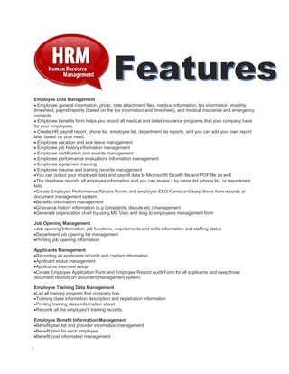 7
Employee Data Management
 Employee general information, photo, note attachment files, medical information, tax information, monthly
timesheet, payroll reports (based on the tax information and timesheet), and medical insurance and emergency
contacts
 Employee benefits form helps you record all medical and detail insurance programs that your company have
for your employees.
 Create HR payroll report, phone list, employee list, department list reports, and you can add your own report
later based on your need.
 Employee vacation and sick leave management
 Employee job history information management
 Employee certification and awards management
 Employee performance evaluations information management
 Employee equipment tracking
 Employee resume and training records management
You can output your employee data and payroll data to Microsoft® Excel® file and PDF file as well.
The database records all employee information and you can review it by name list, phone list, or department
lists.
Create Employee Performance Review Forms and employee EEO Forms and keep these form records at
document management system.
Benefits information management
Grievance history information (e.g complaints, dispute etc.) management
Generate organization chart by using MS Visio and drag to employees management form
Job Opening Management
Job opening Information, job functions, requirements and skills information and staffing status
Department job opening list management
Printing job opening information
Applicants Management
Recording all applicants records and contact information
Applicant status management
Applicants interview setup
Create Employee Application Form and Employee Record Audit Form for all applicants and keep those
document records on document management system.
Employee Training Data Management
List all training program that company has.
Training class information description and registration information
Printing training class information sheet
Records all the employes's training records.
Employee Benefit Information Management
Benefit plan list and provider information management
Benefit plan for each employee
Benefit cost information management
 