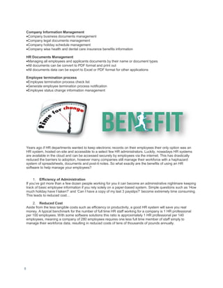 8
Company Information Management
Company business documents management
Company legal documents management
Company holiday schedule management
Company wise health and dental care insurance benefits information
HR Documents Management
Managing all employees and applicants documents by their name or document types
All documents can be convert to PDF format and print out
All documents data can be export to Excel or PDF format for other applications
Employee termination process
Employee termination process check list
Generate employee termination process notification
Employee status change information management
Years ago if HR departments wanted to keep electronic records on their employees their only option was an
HR system, hosted on-site and accessible to a select few HR administrators. Luckily, nowadays HR systems
are available in the cloud and can be accessed securely by employees via the internet. This has drastically
reduced the barriers to adoption, however many companies still manage their workforce with a haphazard
system of spreadsheets, documents and post-it notes. So what exactly are the benefits of using an HR
software to help manage your employees?
1. Efficiency of Administration
If you’ve got more than a few dozen people working for you it can become an administrative nightmare keeping
track of basic employee information if you rely solely on a paper-based system. Simple questions such as ‘How
much holiday have I taken?’ and ‘Can I have a copy of my last 3 payslips?’ become extremely time consuming.
This leads to reduced cost…
2. Reduced Cost
Aside from the less tangible costs such as efficiency or productivity, a good HR system will save you real
money. A typical benchmark for the number of full time HR staff working for a company is 1 HR professional
per 100 employees. With some software solutions this ratio is approximately 1 HR professional per 140
employees, meaning a company of 280 employees requires one less full time member of staff simply to
manage their workforce data, resulting in reduced costs of tens of thousands of pounds annually.
 