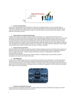 9
3. Access to Information
If you rely on spreadsheets and documents to keep track of employee data you end up creating silos of
information. Obviously you need to take into account the sensitivity and security of the data you hold, but by
making it accessible to the right people through a central HR system you are allowing more people to make
good use of the data you hold.
4. Data Analysis and Informed Decisions
Collecting data opens up analytical opportunities that will assist you in making informed decisions. For
example, you might discover that a department has a particularly high employee turnover rate. Why is that? Did
the leavers all work for the same line manager? Who is that manager? Do they need training? Who are your
top sales performers? What are their characteristics? Were they all recruited from the same place? Do they
work for the same line manager? Have they all attended a particular training course? If you collect the data you
can interrogate it and use that analysis to inform your decisions. The effort required in getting the same insight
using a paper-based system simply makes this type of analysis unfeasible.
5. Improved Communication
Most HR systems will include an employee directory. While employees tend to work with the same people and,
therefore, have their contact information, often times their job requires reaching out to colleagues outside of
their immediate department. If all this contact information is stored in a filing cabinet it slows down
communication massively.
HR systems that provide access through mobile browsers or dedicated apps are particularly useful for
employees who spend a lot of time on the road.
6. Risk Mitigation
In the event of a legal dispute how can you prove that an employee was made aware of a particular policy or
trained on how to use a particular piece of equipment? Email communication is fine but it is not unheard of
someone denying seeing an email. Many of today’s HR systems offer a read and accept facility that provides a
paper trail not only showing that an employee was sent a particular message but that they also have accepted
the contents of the communication.
7. Security and Disaster Recovery
If you keep all your employee information in a filing cabinet how secure is that? Who has access to it? How
would you know if someone has tried to access it?
 