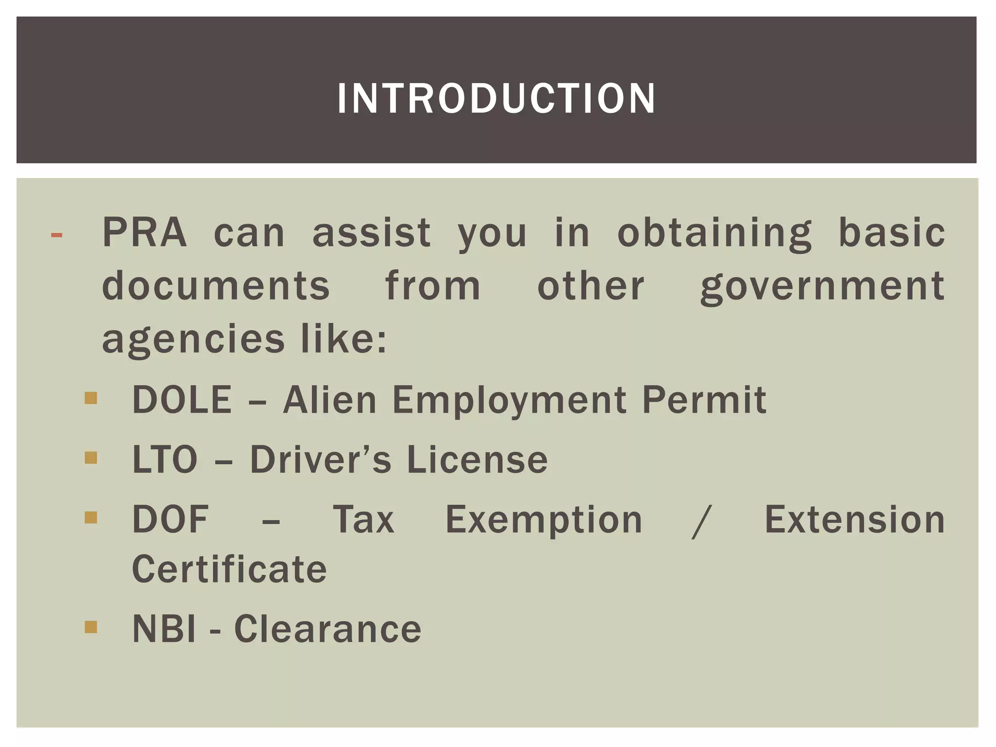 - PRA can assist you in obtaining basic
documents from other government
agencies like:
 DOLE – Alien Employment Permit
 LTO – Driver’s License
 DOF – Tax Exemption / Extension
Certificate
 NBI - Clearance
INTRODUCTION
 