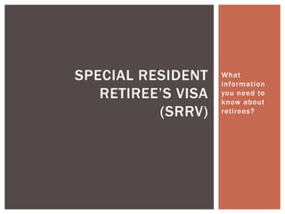 What
information
you need to
know about
retirees?
SPECIAL RESIDENT
RETIREE’S VISA
(SRRV)
 