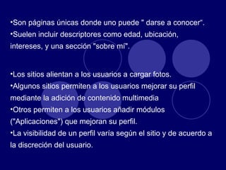 Son páginas únicas donde uno puede " darse a conocer“. Suelen incluir descriptores como edad, ubicación, intereses, y una sección "sobre mí".  Los sitios alientan a los usuarios a cargar fotos. Algunos sitios permiten a los usuarios mejorar su perfil mediante la adición de contenido multimedia  Otros permiten a los usuarios añadir módulos ("Aplicaciones") que mejoran su perfil. La visibilidad de un perfil varía según el sitio y de acuerdo a la discreción del usuario.  