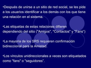 Después de unirse a un sitio de red social, se les pide a los usuarios identificar a los demás con los que tiene una relación en el sistema. Las etiquetas de estas relaciones difieren dependiendo del sitio ("Amigos", "Contactos" y "Fans“) La mayoría de los SRS requieren confirmación bidireccional para la Amistad. Los vínculos unidireccionales a veces son etiquetados como "fans" o "seguidores”. 