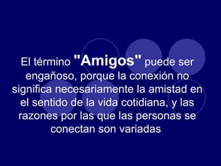 El término  "Amigos"  puede ser engañoso, porque la conexión no significa necesariamente la amistad en el sentido de la vida cotidiana, y las razones por las que las personas se conectan son variadas  