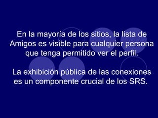 En la mayoría de los sitios, la lista de Amigos es visible para cualquier persona que tenga permitido ver el perfil. La exhibición pública de las conexiones es un componente crucial de los SRS.  