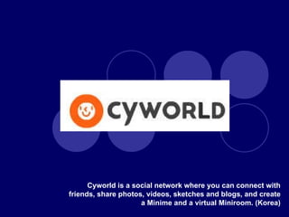 Cyworld is a social network where you can connect with friends, share photos, videos, sketches and blogs, and create a Minime and a virtual Miniroom. (Korea) 