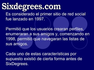 Es considerado el primer sitio de red social fue lanzado en 1997.  Permitió que los usuarios crearan perfiles, enumeraran a sus amigos y, comenzando en 1998, permitió que navegaran las listas de sus amigos.  Cada uno de estas características por supuesto existió de cierta forma antes de SixDegrees.  Sixdegrees.com 