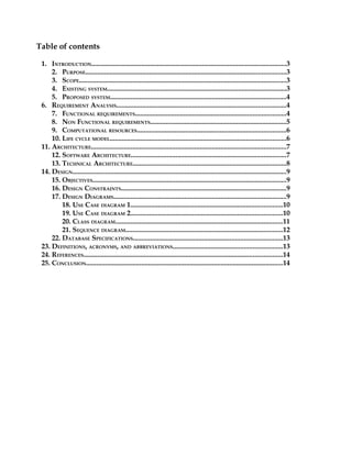 Table of contents

 1. INTRODUCTION.................................................................................................................3
     2. PURPOSE....................................................................................................................3
     3. SCOPE........................................................................................................................3
     4. EXISTING SYSTEM........................................................................................................3
     5. PROPOSED SYSTEM......................................................................................................4
 6. REQUIREMENT ANALYSIS..................................................................................................4
     7. FUNCTIONAL REQUIREMENTS.......................................................................................4
     8. NON FUNCTIONAL REQUIREMENTS...............................................................................5
     9. COMPUTATIONAL RESOURCES......................................................................................6
     10. LIFE CYCLE MODEL......................................................................................................6
 11. ARCHITECTURE.................................................................................................................7
     12. SOFTWARE ARCHITECTURE..........................................................................................7
     13. TECHNICAL ARCHITECTURE.........................................................................................8
 14. DESIGN............................................................................................................................9
     15. OBJECTIVES................................................................................................................9
     16. DESIGN CONSTRAINTS...............................................................................................9
     17. DESIGN DIAGRAMS....................................................................................................9
         18. USE CASE DIAGRAM 1........................................................................................10
         19. USE CASE DIAGRAM 2........................................................................................10
         20. CLASS DIAGRAM.................................................................................................11
         21. SEQUENCE DIAGRAM...........................................................................................12
     22. DATABASE SPECIFICATIONS......................................................................................13
 23. DEFINITIONS, ACRONYMS, AND ABBREVIATIONS...............................................................13
 24. REFERENCES...................................................................................................................14
 25. CONCLUSION..................................................................................................................14
 