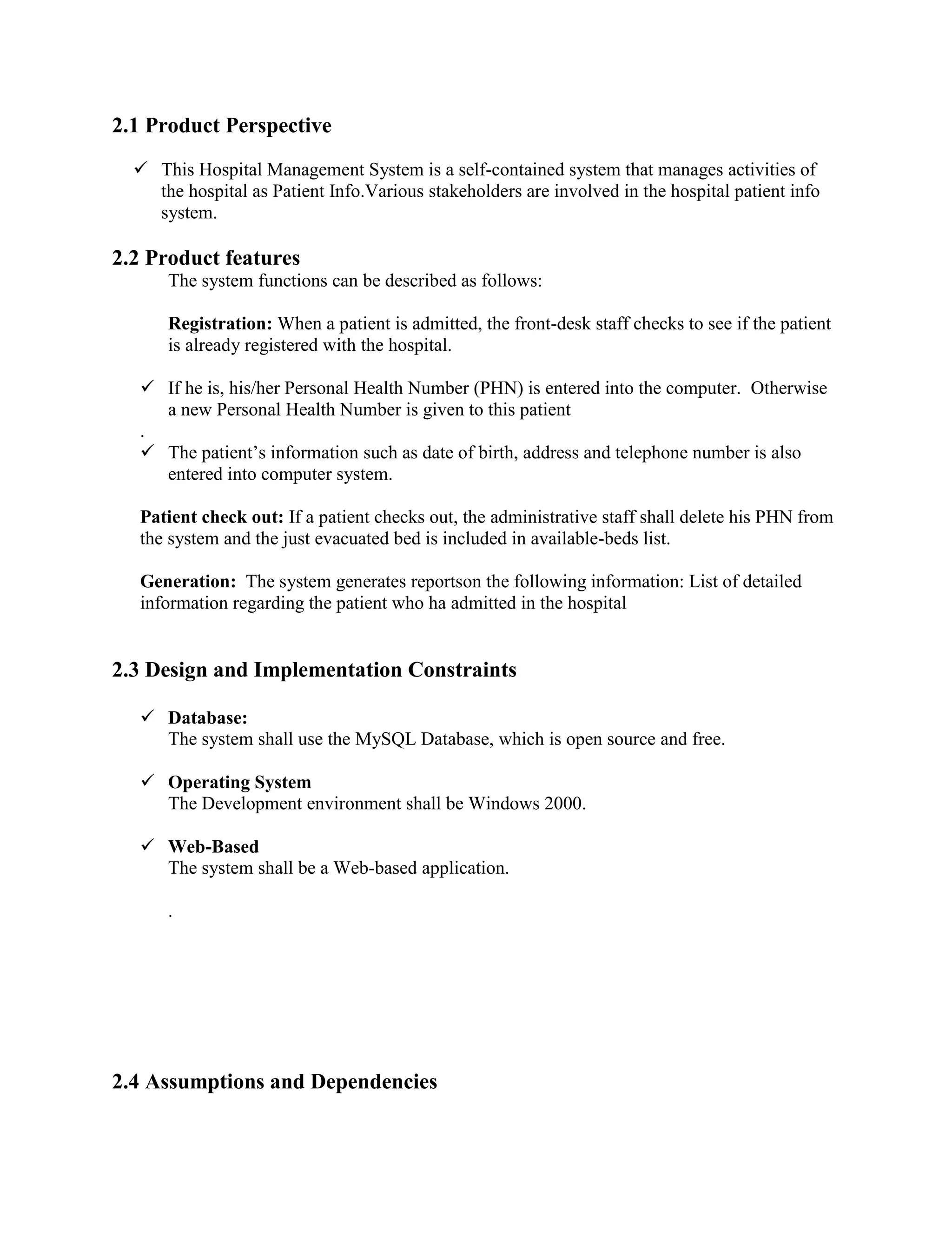 2.1 Product Perspective
 This Hospital Management System is a self-contained system that manages activities of
the hospital as Patient Info.Various stakeholders are involved in the hospital patient info
system.
2.2 Product features
The system functions can be described as follows:
Registration: When a patient is admitted, the front-desk staff checks to see if the patient
is already registered with the hospital.
 If he is, his/her Personal Health Number (PHN) is entered into the computer. Otherwise
a new Personal Health Number is given to this patient
.
 The patient’s information such as date of birth, address and telephone number is also
entered into computer system.
Patient check out: If a patient checks out, the administrative staff shall delete his PHN from
the system and the just evacuated bed is included in available-beds list.
Generation: The system generates reportson the following information: List of detailed
information regarding the patient who ha admitted in the hospital
2.3 Design and Implementation Constraints
 Database:
The system shall use the MySQL Database, which is open source and free.
 Operating System
The Development environment shall be Windows 2000.
 Web-Based
The system shall be a Web-based application.
.
2.4 Assumptions and Dependencies
 