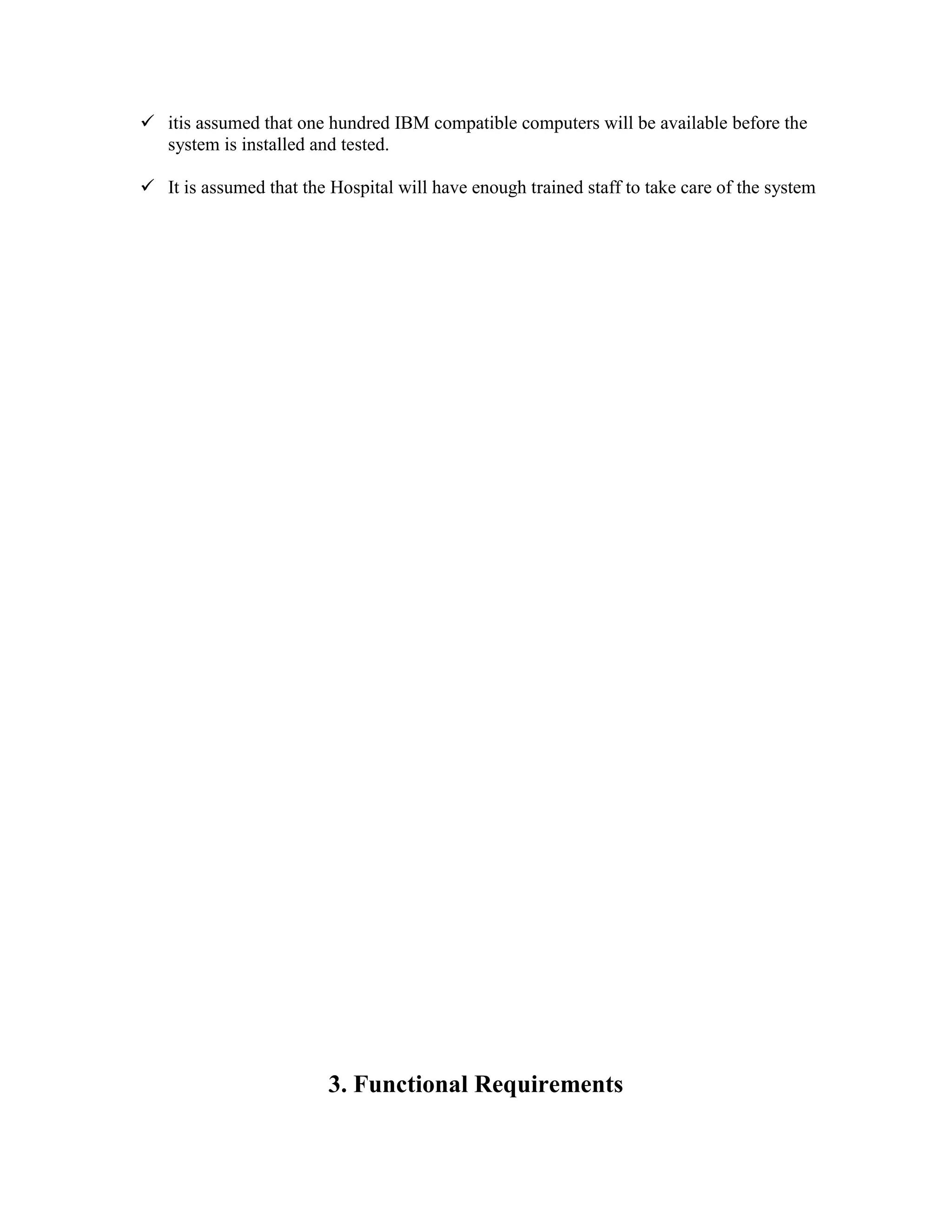  itis assumed that one hundred IBM compatible computers will be available before the
system is installed and tested.
 It is assumed that the Hospital will have enough trained staff to take care of the system
3. Functional Requirements
 