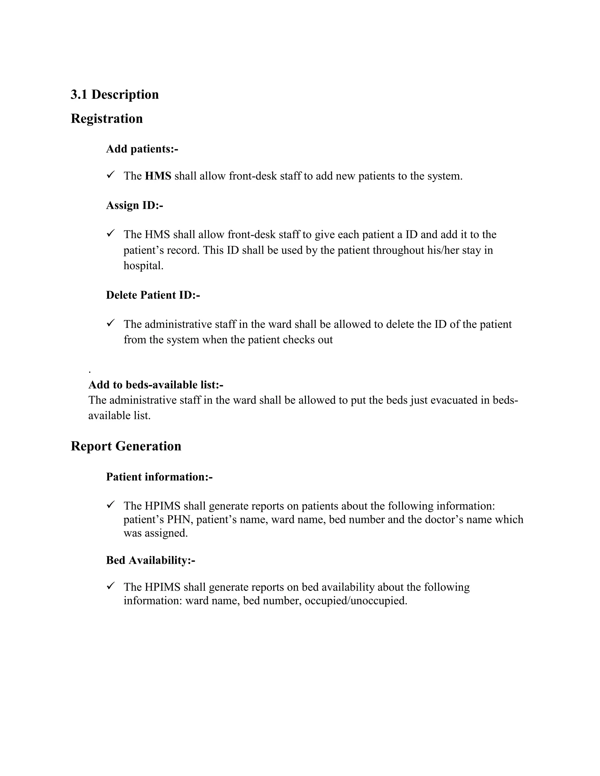 3.1 Description
Registration
Add patients:-
 The HMS shall allow front-desk staff to add new patients to the system.
Assign ID:-
 The HMS shall allow front-desk staff to give each patient a ID and add it to the
patient’s record. This ID shall be used by the patient throughout his/her stay in
hospital.
Delete Patient ID:-
 The administrative staff in the ward shall be allowed to delete the ID of the patient
from the system when the patient checks out
.
Add to beds-available list:-
The administrative staff in the ward shall be allowed to put the beds just evacuated in beds-
available list.
Report Generation
Patient information:-
 The HPIMS shall generate reports on patients about the following information:
patient’s PHN, patient’s name, ward name, bed number and the doctor’s name which
was assigned.
Bed Availability:-
 The HPIMS shall generate reports on bed availability about the following
information: ward name, bed number, occupied/unoccupied.
 