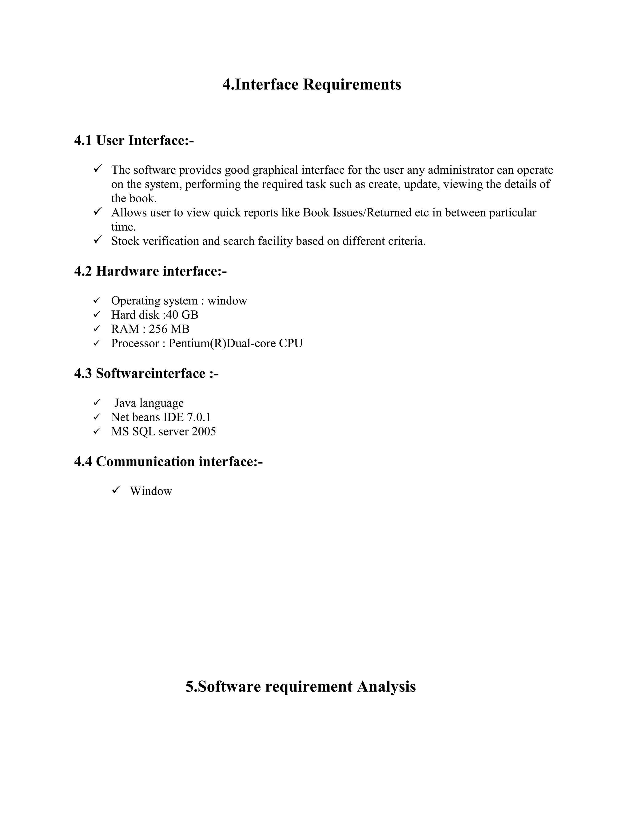 4.Interface Requirements
4.1 User Interface:-
 The software provides good graphical interface for the user any administrator can operate
on the system, performing the required task such as create, update, viewing the details of
the book.
 Allows user to view quick reports like Book Issues/Returned etc in between particular
time.
 Stock verification and search facility based on different criteria.
4.2 Hardware interface:-
 Operating system : window
 Hard disk :40 GB
 RAM : 256 MB
 Processor : Pentium(R)Dual-core CPU
4.3 Softwareinterface :-
 Java language
 Net beans IDE 7.0.1
 MS SQL server 2005
4.4 Communication interface:-
 Window
5.Software requirement Analysis
 