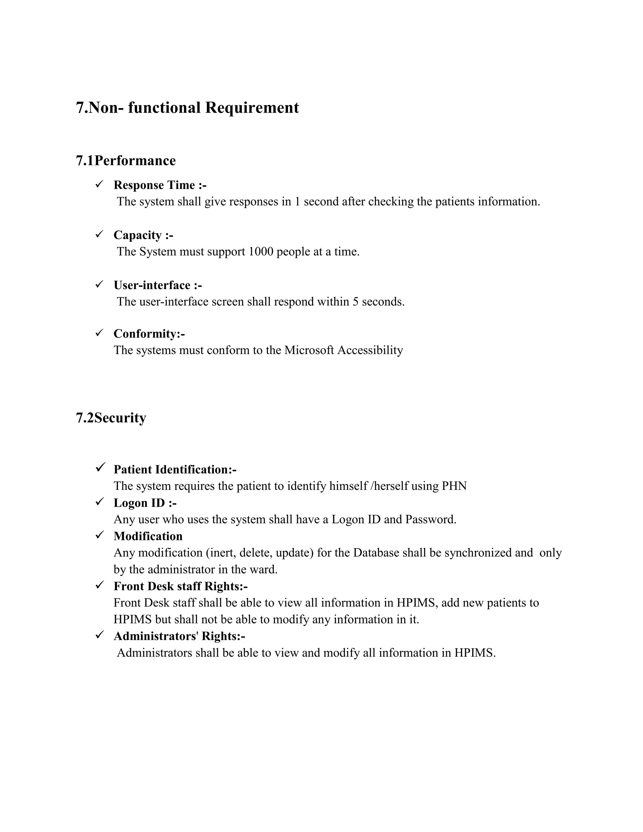 7.Non- functional Requirement
7.1Performance
 Response Time :-
The system shall give responses in 1 second after checking the patients information.
 Capacity :-
The System must support 1000 people at a time.
 User-interface :-
The user-interface screen shall respond within 5 seconds.
 Conformity:-
The systems must conform to the Microsoft Accessibility
7.2Security
 Patient Identification:-
The system requires the patient to identify himself /herself using PHN
 Logon ID :-
Any user who uses the system shall have a Logon ID and Password.
 Modification
Any modification (inert, delete, update) for the Database shall be synchronized and only
by the administrator in the ward.
 Front Desk staff Rights:-
Front Desk staff shall be able to view all information in HPIMS, add new patients to
HPIMS but shall not be able to modify any information in it.
 Administrators' Rights:-
Administrators shall be able to view and modify all information in HPIMS.
 