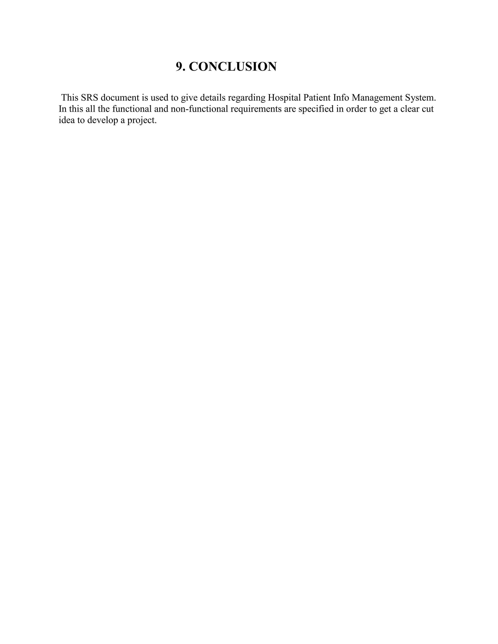 9. CONCLUSION
This SRS document is used to give details regarding Hospital Patient Info Management System.
In this all the functional and non-functional requirements are specified in order to get a clear cut
idea to develop a project.
 