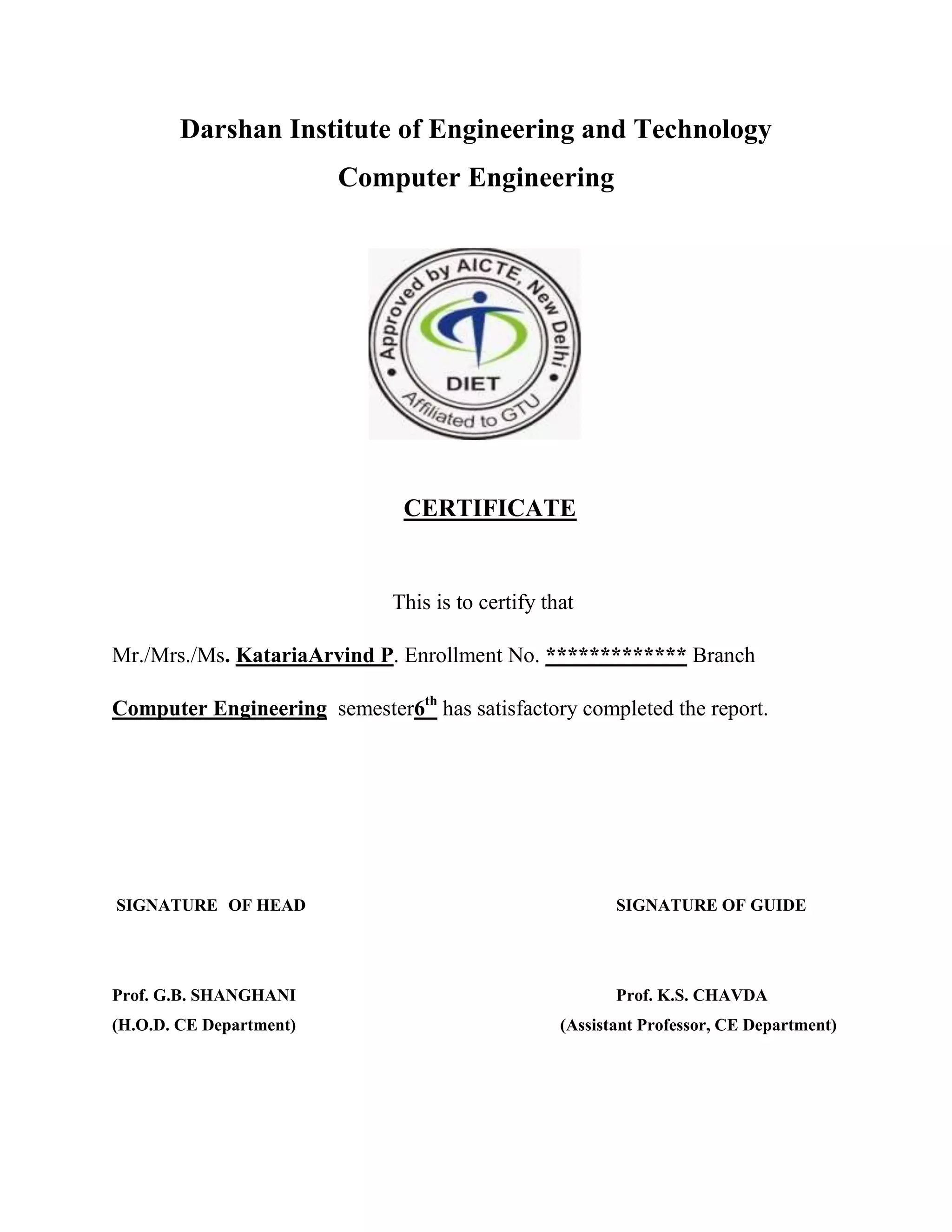 Darshan Institute of Engineering and Technology
Computer Engineering
CERTIFICATE
This is to certify that
Mr./Mrs./Ms. KatariaArvind P. Enrollment No. ************* Branch
Computer Engineering semester6th
has satisfactory completed the report.
SIGNATURE OF HEAD SIGNATURE OF GUIDE
Prof. G.B. SHANGHANI Prof. K.S. CHAVDA
(H.O.D. CE Department) (Assistant Professor, CE Department)
 