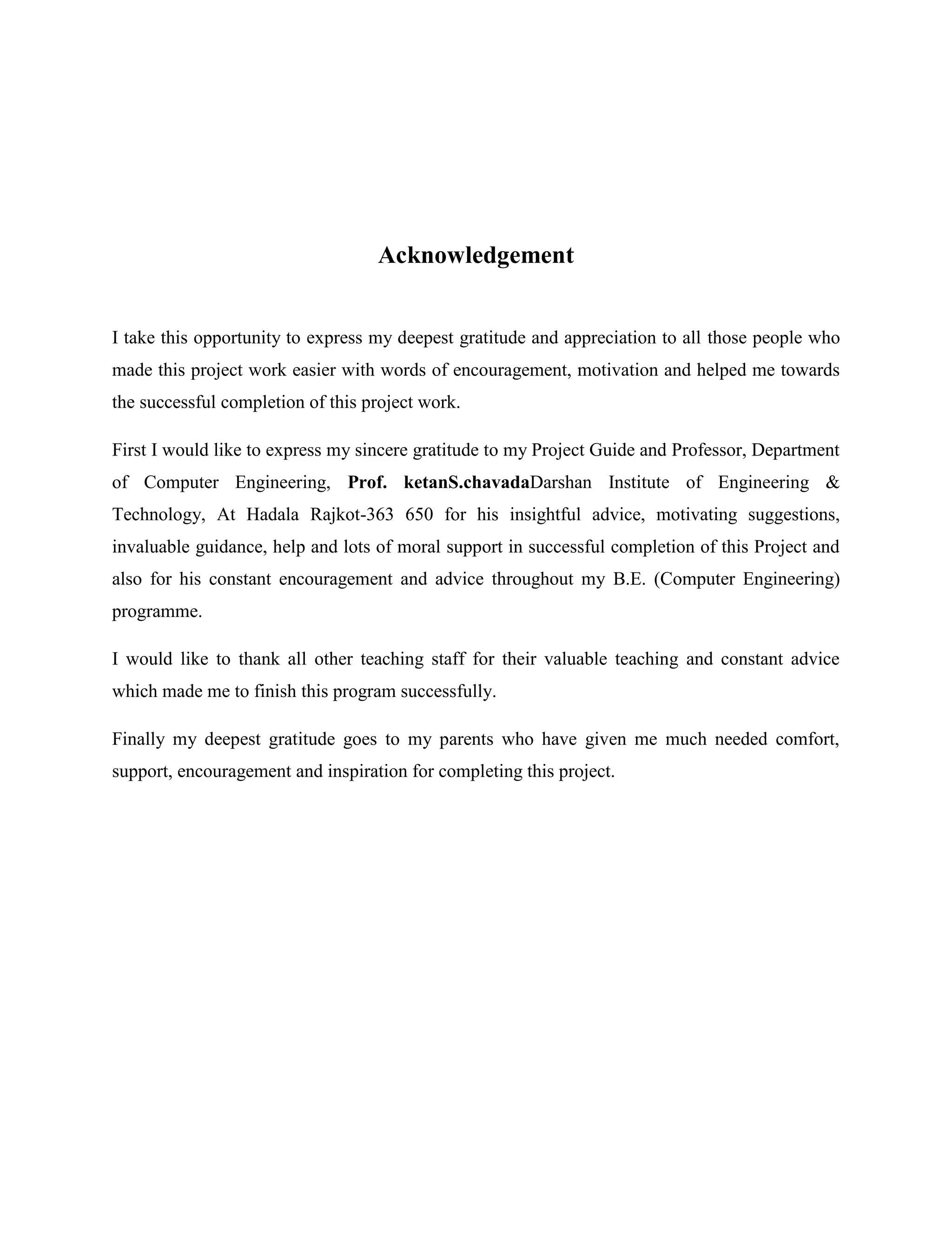 Acknowledgement
I take this opportunity to express my deepest gratitude and appreciation to all those people who
made this project work easier with words of encouragement, motivation and helped me towards
the successful completion of this project work.
First I would like to express my sincere gratitude to my Project Guide and Professor, Department
of Computer Engineering, Prof. ketanS.chavadaDarshan Institute of Engineering &
Technology, At Hadala Rajkot-363 650 for his insightful advice, motivating suggestions,
invaluable guidance, help and lots of moral support in successful completion of this Project and
also for his constant encouragement and advice throughout my B.E. (Computer Engineering)
programme.
I would like to thank all other teaching staff for their valuable teaching and constant advice
which made me to finish this program successfully.
Finally my deepest gratitude goes to my parents who have given me much needed comfort,
support, encouragement and inspiration for completing this project.
 