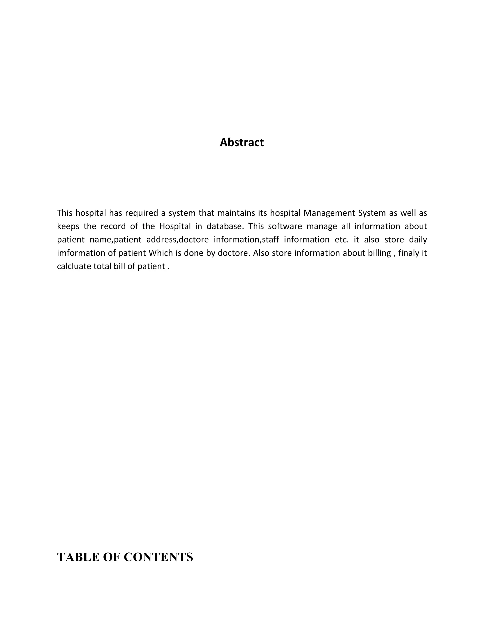 Abstract
This hospital has required a system that maintains its hospital Management System as well as
keeps the record of the Hospital in database. This software manage all information about
patient name,patient address,doctore information,staff information etc. it also store daily
imformation of patient Which is done by doctore. Also store information about billing , finaly it
calcluate total bill of patient .
TABLE OF CONTENTS
 