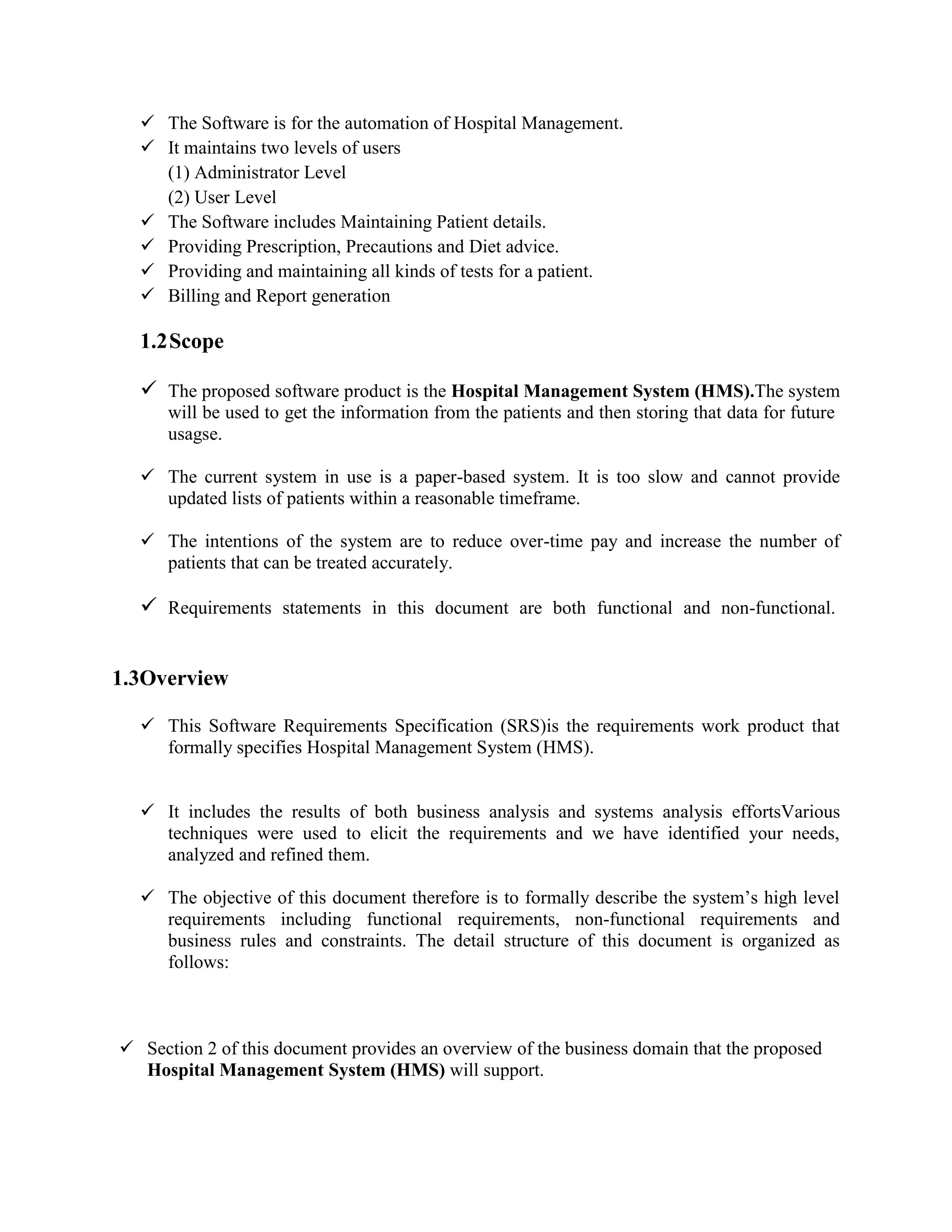  The Software is for the automation of Hospital Management.
 It maintains two levels of users
(1) Administrator Level
(2) User Level
 The Software includes Maintaining Patient details.
 Providing Prescription, Precautions and Diet advice.
 Providing and maintaining all kinds of tests for a patient.
 Billing and Report generation
1.2Scope
 The proposed software product is the Hospital Management System (HMS).The system
will be used to get the information from the patients and then storing that data for future
usagse.
 The current system in use is a paper-based system. It is too slow and cannot provide
updated lists of patients within a reasonable timeframe.
 The intentions of the system are to reduce over-time pay and increase the number of
patients that can be treated accurately.
 Requirements statements in this document are both functional and non-functional.
1.3Overview
 This Software Requirements Specification (SRS)is the requirements work product that
formally specifies Hospital Management System (HMS).
 It includes the results of both business analysis and systems analysis effortsVarious
techniques were used to elicit the requirements and we have identified your needs,
analyzed and refined them.
 The objective of this document therefore is to formally describe the system’s high level
requirements including functional requirements, non-functional requirements and
business rules and constraints. The detail structure of this document is organized as
follows:
 Section 2 of this document provides an overview of the business domain that the proposed
Hospital Management System (HMS) will support.
 