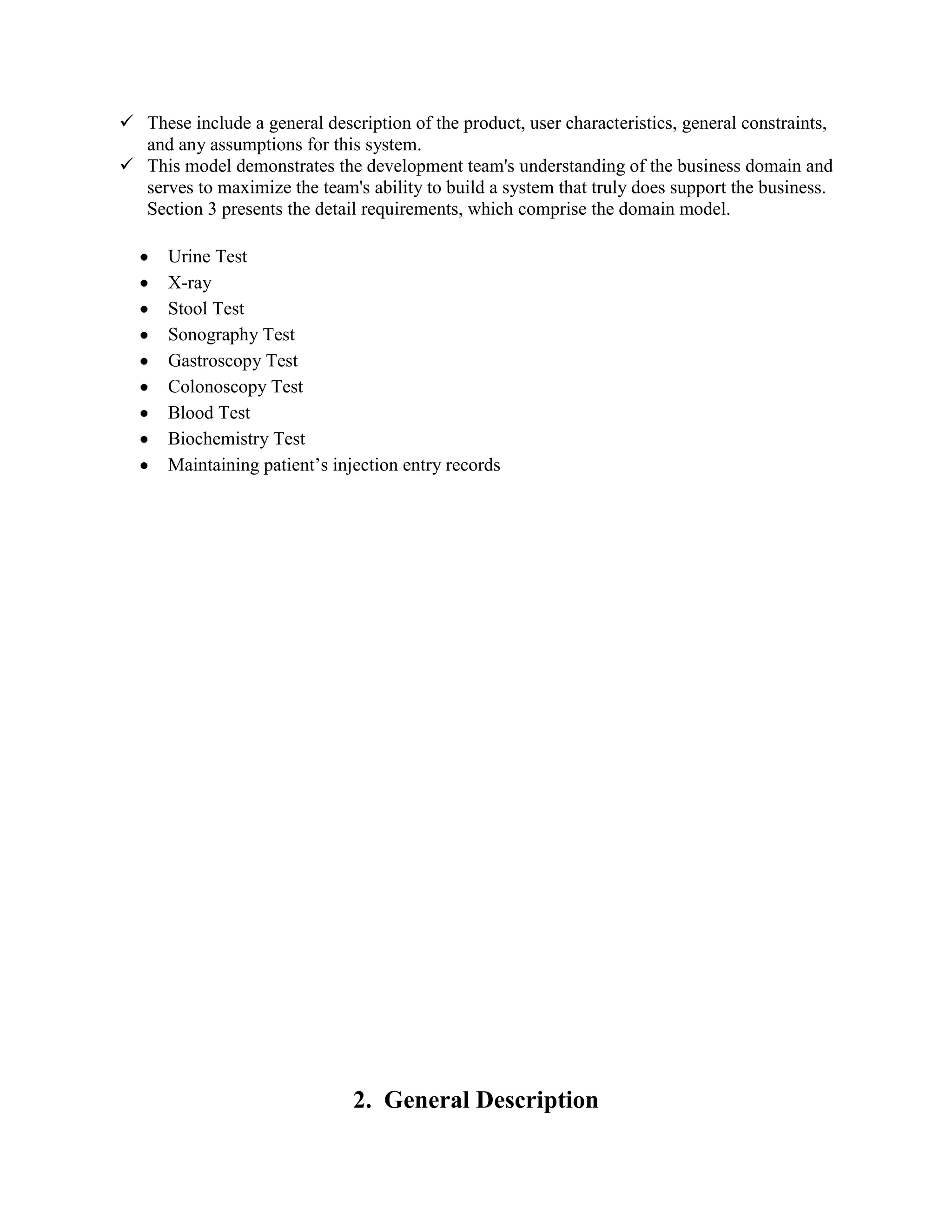  These include a general description of the product, user characteristics, general constraints,
and any assumptions for this system.
 This model demonstrates the development team's understanding of the business domain and
serves to maximize the team's ability to build a system that truly does support the business.
Section 3 presents the detail requirements, which comprise the domain model.
Urine Test
X-ray
Stool Test
Sonography Test
Gastroscopy Test
Colonoscopy Test
Blood Test
Biochemistry Test
Maintaining patient’s injection entry records
2. General Description
 