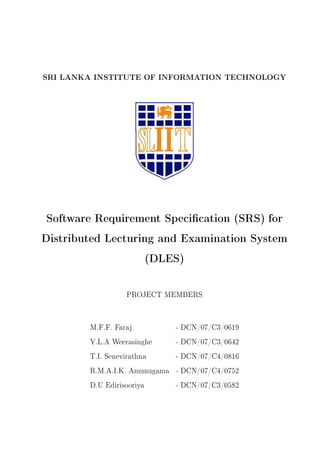 SRI LANKA INSTITUTE OF INFORMATION TECHNOLOGY
Software Requirement Specication (SRS) for
Distributed Lecturing and Examination System
(DLES)
PROJECT MEMBERS
M.F.F. Faraj - DCN/07/C3/0619
Y.L.A Weerasinghe - DCN/07/C3/0642
T.I. Senevirathna - DCN/07/C4/0816
R.M.A.I.K. Amunugama - DCN/07/C4/0752
D.U Edirisooriya - DCN/07/C3/0582
 