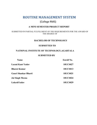 ROUTINE MANAGEMENT SYSTEM
(College RMS)
A MINI SEMESTER PROJECT REPORT
SUBMITTED IN PARTIAL FULFILLMENT OF THE REQUIREMENTS FOR THE AWARD OF
THE DEGREE OF

BACHELOR OF TECHNOLOGY
SUBMITTED TO
NATIONAL INSTITUTE OF TECHNOLOGY,AGARTALA
SUBMITTED BY
Name

Enroll No.

Laxmi Kant Yadav

10UCS027

Bharat Kumar

10UCS013

Gauri Shankar Bharti

10UCS021

Jai Singh Meena

10UCS024

LokeshYadav

10UCS029

 