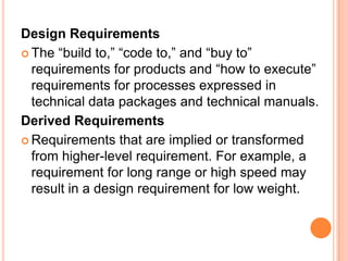 Design Requirements
 The “build to,” “code to,” and “buy to”
requirements for products and “how to execute”
requirements for processes expressed in
technical data packages and technical manuals.
Derived Requirements
 Requirements that are implied or transformed
from higher-level requirement. For example, a
requirement for long range or high speed may
result in a design requirement for low weight.
 