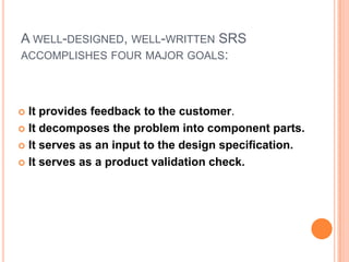 A WELL-DESIGNED, WELL-WRITTEN SRS
ACCOMPLISHES FOUR MAJOR GOALS:
 It provides feedback to the customer.
 It decomposes the problem into component parts.
 It serves as an input to the design specification.
 It serves as a product validation check.
 