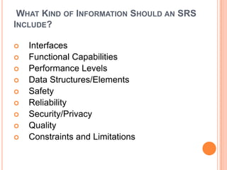 WHAT KIND OF INFORMATION SHOULD AN SRS
INCLUDE?
 Interfaces
 Functional Capabilities
 Performance Levels
 Data Structures/Elements
 Safety
 Reliability
 Security/Privacy
 Quality
 Constraints and Limitations
 