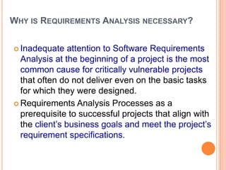 WHY IS REQUIREMENTS ANALYSIS NECESSARY?
 Inadequate attention to Software Requirements
Analysis at the beginning of a project is the most
common cause for critically vulnerable projects
that often do not deliver even on the basic tasks
for which they were designed.
 Requirements Analysis Processes as a
prerequisite to successful projects that align with
the client‟s business goals and meet the project‟s
requirement specifications.
 