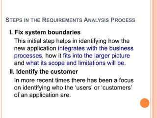 STEPS IN THE REQUIREMENTS ANALYSIS PROCESS
I. Fix system boundaries
This initial step helps in identifying how the
new application integrates with the business
processes, how it fits into the larger picture
and what its scope and limitations will be.
II. Identify the customer
In more recent times there has been a focus
on identifying who the „users‟ or „customers‟
of an application are.
 