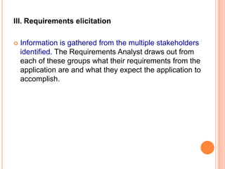 III. Requirements elicitation
 Information is gathered from the multiple stakeholders
identified. The Requirements Analyst draws out from
each of these groups what their requirements from the
application are and what they expect the application to
accomplish.
 
