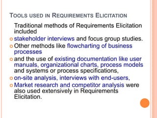 TOOLS USED IN REQUIREMENTS ELICITATION
Traditional methods of Requirements Elicitation
included
 stakeholder interviews and focus group studies.
 Other methods like flowcharting of business
processes
 and the use of existing documentation like user
manuals, organizational charts, process models
and systems or process specifications,
 on-site analysis, interviews with end-users,
 Market research and competitor analysis were
also used extensively in Requirements
Elicitation.
 