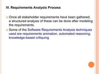 IV. Requirements Analysis Process
 Once all stakeholder requirements have been gathered,
a structured analysis of these can be done after modeling
the requirements.
 Some of the Software Requirements Analysis techniques
used are requirements animation, automated reasoning,
knowledge-based critiquing
 