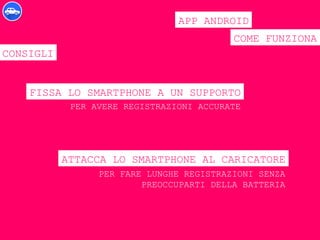 COME FUNZIONA
APP ANDROID
CONSIGLI
FISSA LO SMARTPHONE A UN SUPPORTO
ATTACCA LO SMARTPHONE AL CARICATORE
PER AVERE REGISTRAZIONI ACCURATE
PER FARE LUNGHE REGISTRAZIONI SENZA
PREOCCUPARTI DELLA BATTERIA
 